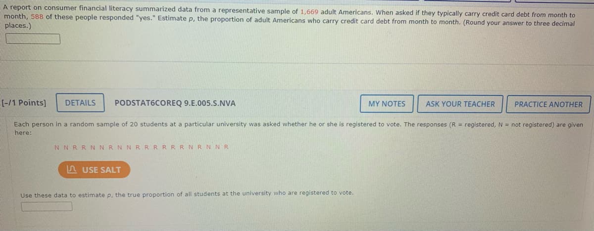 A report on consumer financial literacy summarized data from a representative sample of 1,669 adult Americans. When asked if they typically carry credit card debt from month to
month, 588 of these people responded "yes." Estimate p, the proportion of adult Americans who carry credit card debt from month to month. (Round your answer to three decimal
places.)
[-/1 Points]
DETAILS
PODSTAT6COREQ 9.E.005.S.NVA
MY NOTES
ASK YOUR TEACHER
PRACTICE ANOTHER
Each person in a random sample of 20 students at a particular university was asked whether he or she is registered to vote. The responses (R = registered, N = not registered) are given
here:
NNRRNNRN NRRRRRRNRNNR
5 USE SALT
Use these data to estimate p, the true proportion of all students at the university who are registered to vote.
