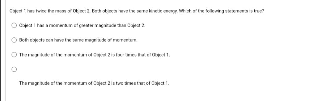 Object 1 has twice the mass of Object 2. Both objects have the same kinetic energy. Which of the following statements is true?
O Object 1 has a momentum of greater magnitude than Object 2.
O Both objects can have the same magnitude of momentum.
The magnitude of the momentum of Object 2 is four times that of Object 1.
The magnitude of the momentum of Object 2 is two times that of Object 1.
O O O
