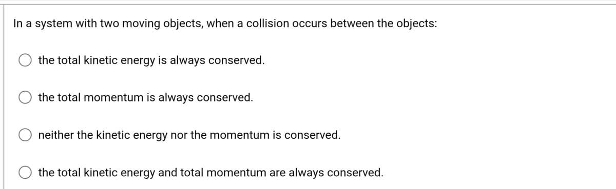 In a system with two moving objects, when a collision occurs between the objects:
the total kinetic energy is always conserved.
the total momentum is always conserved.
neither the kinetic energy nor the momentum is conserved.
the total kinetic energy and total momentum are always conserved.
