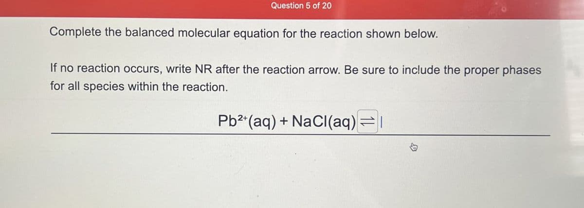 Question 5 of 20
Complete the balanced molecular equation for the reaction shown below.
If no reaction occurs, write NR after the reaction arrow. Be sure to include the proper phases
for all species within the reaction.
Pb2+(aq) + NaCl(aq)=
