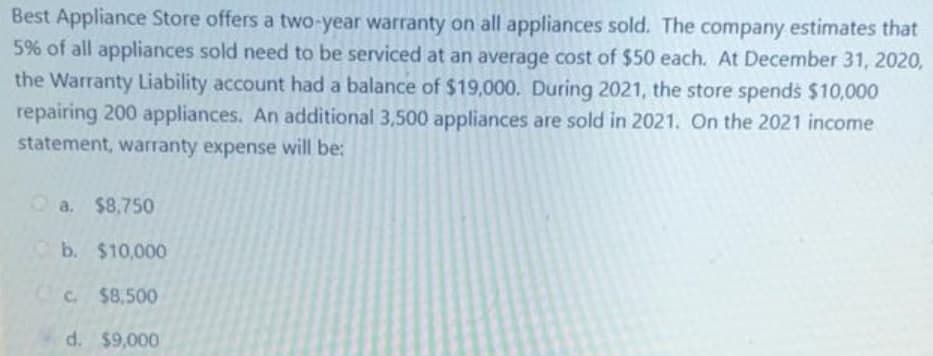 Best Appliance Store offers a two-year warranty on all appliances sold. The company estimates that
5% of all appliances sold need to be serviced at an average cost of $50 each. At December 31, 2020,
the Warranty Liability account had a balance of $19,000. During 2021, the store spends $10,000
repairing 200 appliances. An additional 3,500 appliances are sold in 2021. On the 2021 income
statement, warranty expense will be:
Oa. $8,750
b. $10,000
CC $8,500
d. $9,000
