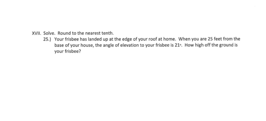 XVII. Solve. Round to the nearest tenth.
25.) Your frisbee has landed up at the edge of your roof at home. When you are 25 feet from the
base of your house, the angle of elevation to your frisbee is 21º. How high off the ground is
your frisbee?
