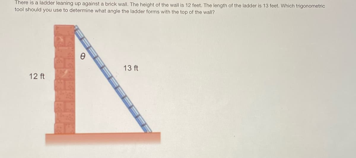 **Determining the Angle of a Ladder Leaning Against a Wall Using Trigonometry**

There is a ladder leaning up against a brick wall. The height of the wall is 12 feet. The length of the ladder is 13 feet. Which trigonometric tool should you use to determine what angle the ladder forms with the top of the wall? 

**Diagram Explanation:**

In the diagram, there is:
- A brick wall which is 12 feet tall, represented as a vertical line.
- A ladder that is 13 feet long, leaning against the wall.
- The angle θ, formed between the ladder and the top of the wall is shown.

To find this angle θ, we can use trigonometric functions such as sine, cosine, or tangent. Given that we know the length of the opposite side (12 feet) and the hypotenuse (13 feet), it is most appropriate to use the sine function, which relates the opposite side and the hypotenuse in a right-angled triangle.

**Calculation Steps:**

1. Using the sine function:
\[ \sin(\theta) = \frac{\text{opposite}}{\text{hypotenuse}} \]
\[ \sin(\theta) = \frac{12}{13} \]

2. To find θ:
\[ \theta = \sin^{-1}\left(\frac{12}{13}\right) \]

3. Compute the value:
\[ \theta ≈ 67.38^\circ \]

Therefore, the angle θ that the ladder forms with the top of the wall is approximately 67.38 degrees.