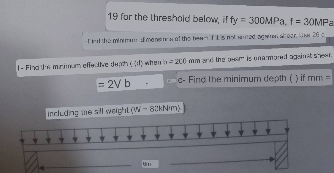 19 for the threshold below, if fy = 300MPa, f = 30MPa
- Find the minimum dimensions of the beam if it is not armed against shear. Use 26 d
1- Find the minimum effective depth ( (d) when b = 200 mm and the beam is unarmored against shear.
= 2V b
c- Find the minimum depth ( ) if mm
Including the sill weight (W
V
-
= 80kN/m).
6m