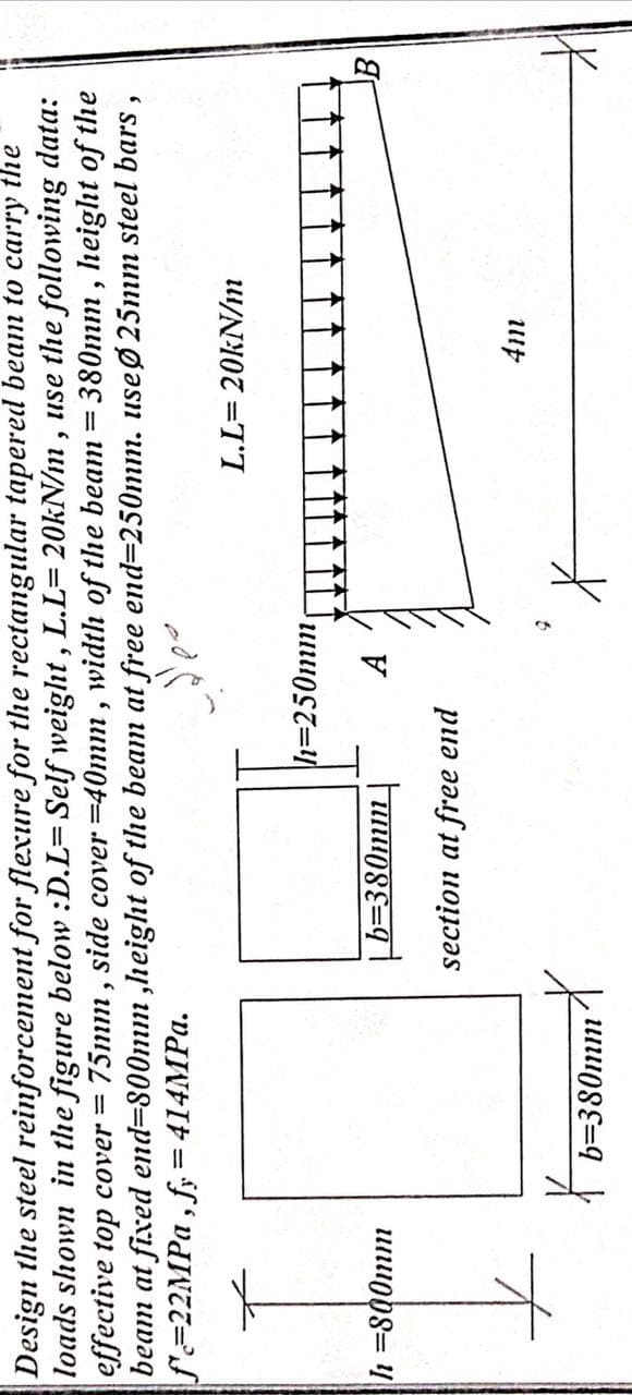 data:
Design the steel reinforcement for flexure for the rectangular tapered beam to carry the
loads shown in the figure below :D.L=Self weight, L.L= 20kN/m, use the following
effective top cover = 75mm, side cover =40mm, width of the beam = 380mm, height of the
beam at fixed end-800mm,height of the beam at free end-250mm. use Ø25mm steel bars,
f=22MPa, fy=414MPa.
h=800mm
b=380mmX
h=250mm
A
b=380mm
section at free end
L.L=20kN/m
4m
B