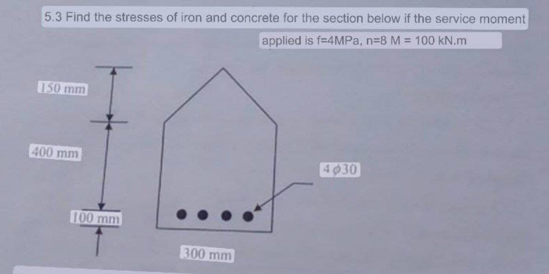 5.3 Find the stresses of iron and concrete for the section below if the service moment
applied is f=4MPa, n=8 M = 100 kN.m
150 mm
400 mm
100 mm
300 mm
4030