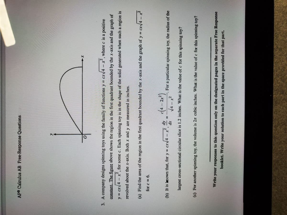 AP® Calculus AB Free-Response Questions
3. A company designs spinning toys using the family of functions y = cxV4 - x', where c is a positive
constant. The figure above shows the region in the first quadrant bounded by the x-axis and the graph of
y = cxy4 x, for some c. Each spinning toy is in the shape of the solid generated when such a region is
2.
%3D
revolved about the x-axis. Both x and y are measured in inches.
(a) Find the area of the region in the first quadrant bounded by the x-axis and the graph of y =
cx/4 – ?
for c = 6.
2.
(b) It is known that, for y = cxv4 x
For a particular spinning toy, the radius of the
%D
xp
4 x2
largest cross-sectional circular slice is 1.2 inches. What is the value of c for this spinning toy?
(c) For another spinning toy, the volume is 2n cubic inches. What is the value of c for this spinning toy?
Write your responses to this question only on the designated pages in the separate Free Response
booklet. Write your solution to each part in the space provided for that part.
