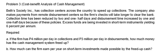 Problem 3 (Cost-benefit Analysis of Cash Management)
Beth's Society Inc., has collection centers across the country to speed up collections. The company also
makes payments from remote disbursement centers so the firm's checks will take longer to clear the bank.
Collection time has been reduced by two and one- half days and disbursement time increased by one and
one-half days because of these policies. Excess funds are being invested in short-term instruments yielding
6 percent per annum.
Required:
a. If the firm has P4 million per day in collections and P3 million per day in disbursements, how much money
has the cash management system freed up?
b. How much can the firm earn per year on short-term investments made possible by the freed-up cash?
