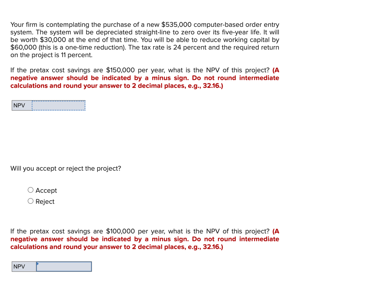 Your firm is contemplating the purchase of a new $535,000 computer-based order entry
system. The system will be depreciated straight-line to zero over its five-year life. It will
be worth $30,000 at the end of that time. You will be able to reduce working capital by
$60,000 (this is a one-time reduction). The tax rate is 24 percent and the required return
on the project is 11 percent.
If the pretax cost savings are $150,000 per year, what is the NPV of this project? (A
negative answer should be indicated by a minus sign. Do not round intermediate
calculations and round your answer to 2 decimal places, e.g., 32.16.)
NPV _
Will you accept or reject the project?
Accept
Reject
If the pretax cost savings are $100,000 per year, what is the NPV of this project? (A
negative answer should be indicated by a minus sign. Do not round intermediate
calculations and round your answer to 2 decimal places, e.g., 32.16.)
NPV