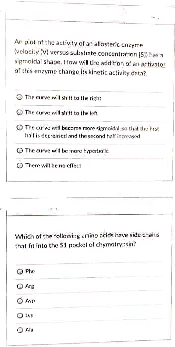 An plot of the activity of an allosteric enzyme
(velocity (V) versus substrate concentration [S]) has a
sigmoidal shape. How will the addition of an activator
of this enzyme change its kinetic activity data?
The curve will shift to the right
The curve will shift to the left.
The curve will become more sigmoidal, so that the first
half is decreased and the second half increased
The curve will be more hyperbolic
There will be no effect
Which of the following amino acids have side chains
that fit into the S1 pocket of chymotrypsin?
Phe
Arg
Asp
Lys
Ala