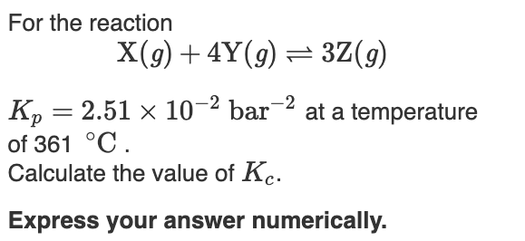 For the reaction
X(9) + 4Y(g) = 3Z(g)
K, = 2.51 × 10-2 bar-2 at a temperature
of 361 °C.
Calculate the value of Kc.
Express your answer numerically.
