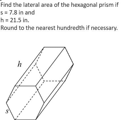 Find the lateral area of the hexagonal prism if
s = 7.8 in and
h = 21.5 in.
Round to the nearest hundredth if necessary.
h
