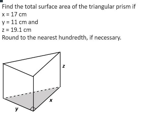 Find the total surface area of the triangular prism if
x = 17 cm
y = 11 cm and
z = 19.1 cm
Round to the nearest hundredth, if necessary.
y
