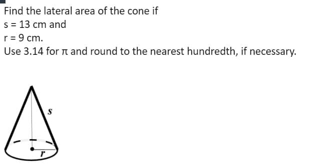 Find the lateral area of the cone if
s = 13 cm and
r = 9 cm.
Use 3.14 for n and round to the nearest hundredth, if necessary.
