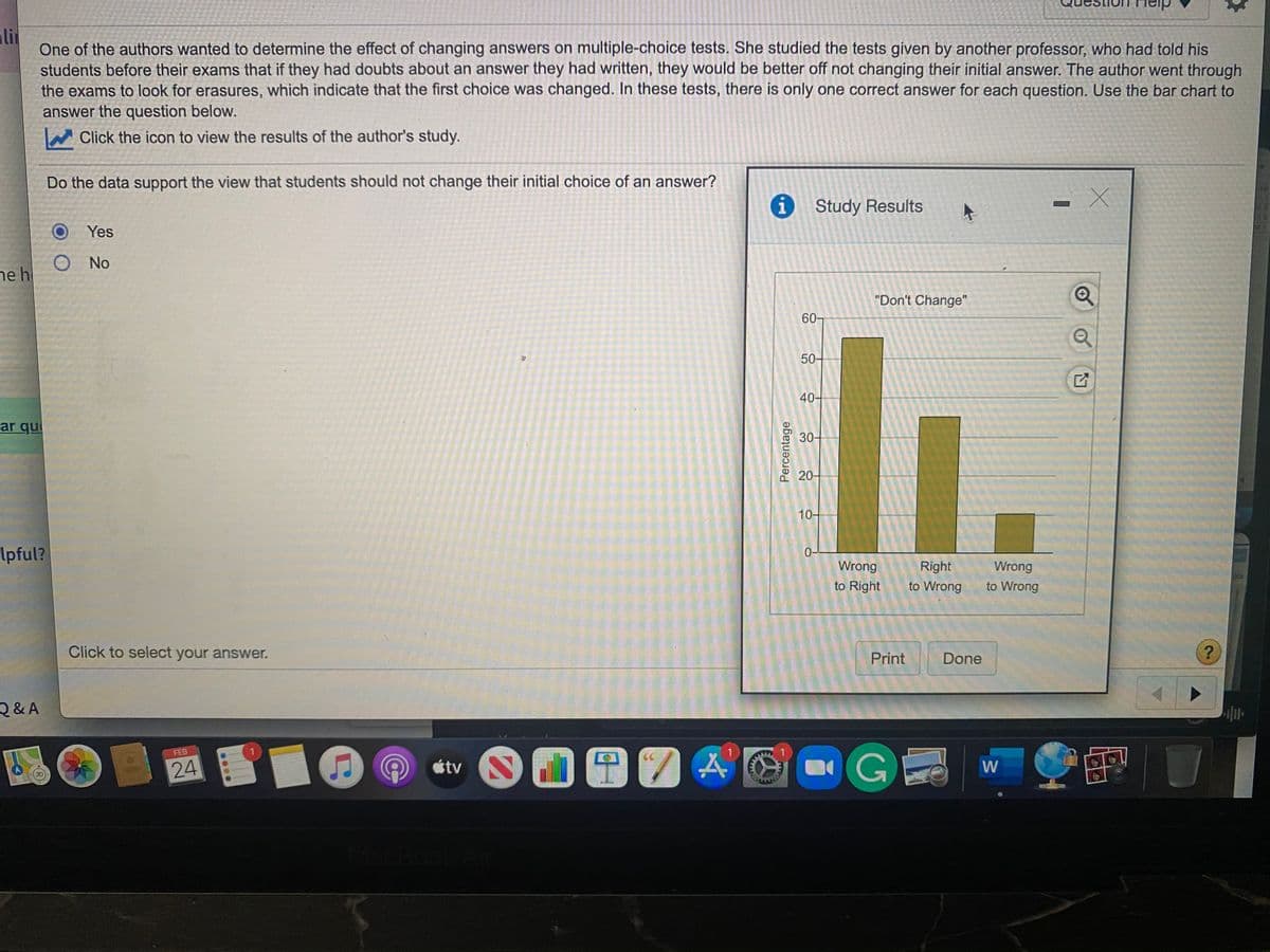Heip
ali
One of the authors wanted to determine the effect of changing answers on multiple-choice tests. She studied the tests given by another professor, who had told his
students before their exams that if they had doubts about an answer they had written, they would be better off not changing their initial answer. The author went through
the exams to look for erasures, which indicate that the first choice was changed. In these tests, there is only one correct answer for each question. Use the bar chart to
answer the question below.
Click the icon to view the results of the author's study.
Do the data support the view that students should not change their initial choice of an answer?
Study Results
Yes
O No
ne h
"Don't Change"
60-
50-
40-
ar qui
30-
20-
10-
Ipful?
0-
Wrong
Right
Wrong
to Right
to Wrong
to Wrong
Click to select your answer.
Print
Done
Q&A
FEB
CC
24
étv
W
MacBoo
Percentage
