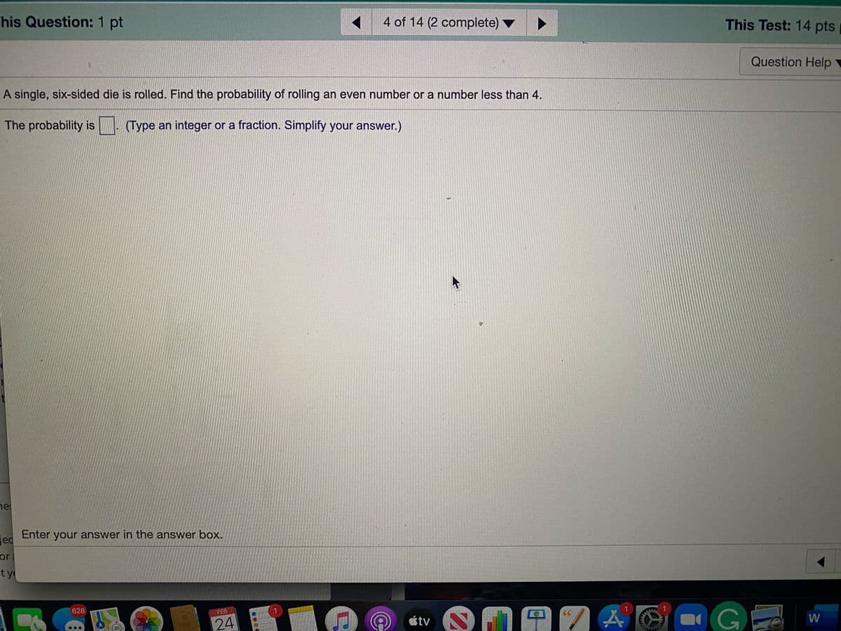 This Question: 1 pt
4 of 14 (2 complete)
This Test: 14 pts
Question Help
A single, six-sided die is rolled. Find the probability of rolling an even number or a number less than 4.
The probability is
(Type an integer or a fraction. Simplify your answer.)
ne
Ged Enter your answer in the answer box.
jed
or
t y
628
FEB
1
CC
étv
24
3D
