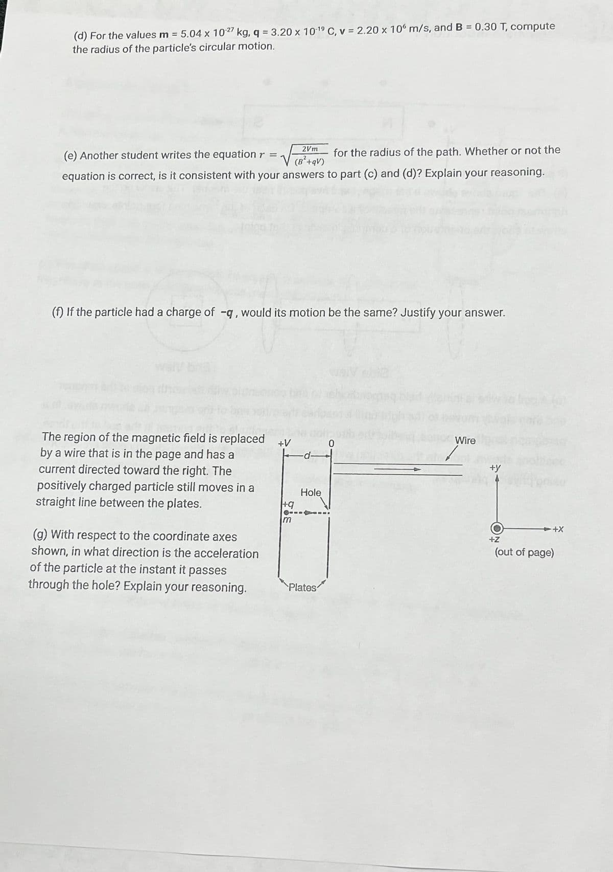 (d) For the values m = 5.04 x 10-27 kg, q = 3.20 x 10-1⁹ C, v = 2.20 x 106 m/s, and B = 0.30 T, compute
the radius of the particle's circular motion.
2Vm
(e) Another student writes the equation r = √
for the radius of the path. Whether or not the
(B²+qV)
equation is correct, is it consistent with your answers to part (c) and (d)? Explain your reasoning.
(f) If the particle had a charge of -q, would its motion be the same? Justify your answer.
-d
The region of the magnetic field is replaced +V
by a wire that is in the page and has a
current directed toward the right. The
positively charged particle still moves in a
straight line between the plates.
(g) With respect to the coordinate axes
shown, in what direction is the acceleration
of the particle at the instant it passes
through the hole? Explain your reasoning.
+q
m
Hole
Plates
Wire
+y
+Z
+X
(out of page)