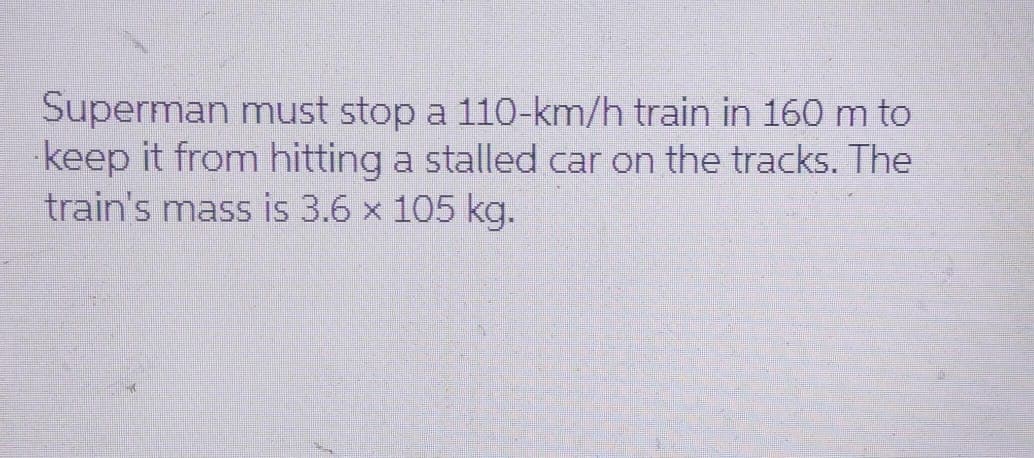 Superman must stop a 110-km/h train in 160 m to
keep it from hitting a stalled car on the tracks. The
train's mass is 3.6 x 105 kg.