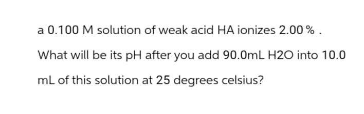 a 0.100 M solution of weak acid HA ionizes 2.00%.
What will be its pH after you add 90.0mL H2O into 10.0
mL of this solution at 25 degrees celsius?