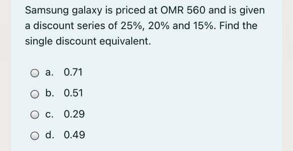 Samsung galaxy is priced at OMR 560 and is given
a discount series of 25%, 20% and 15%. Find the
single discount equivalent.
а. О.71
O b. 0.51
О с. 0.29
O d. 0.49
