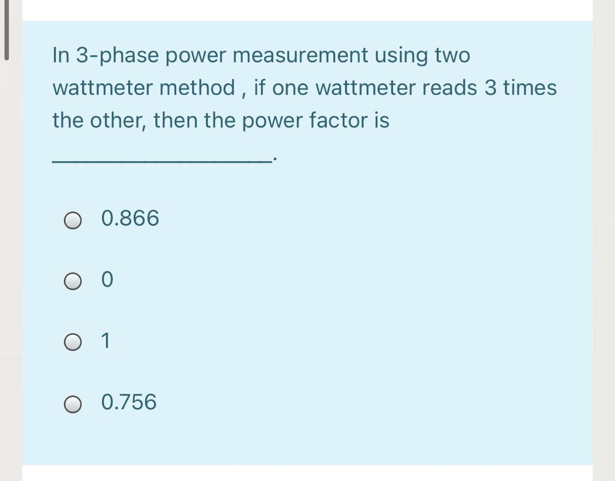 In 3-phase power measurement using two
wattmeter method , if one wattmeter reads 3 times
the other, then the power factor is
O 0.866
O O
O 1
O 0.756
