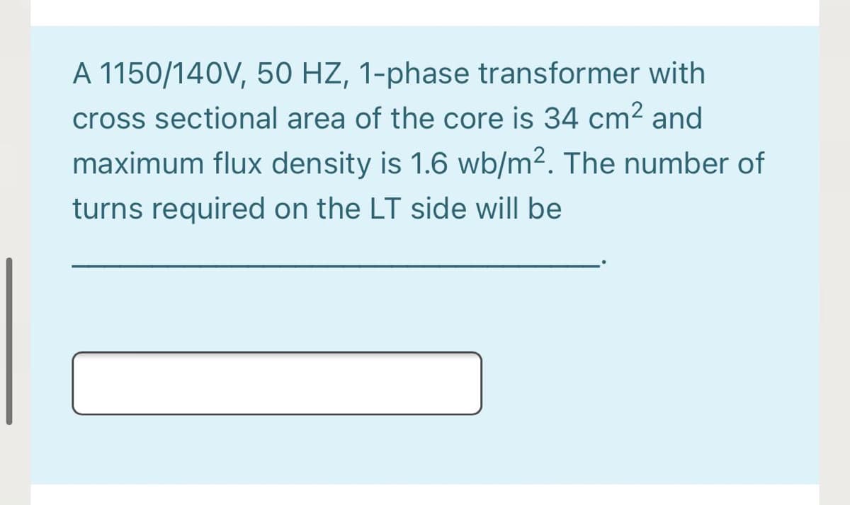 A 1150/140V, 50 HZ, 1-phase transformer with
cross sectional area of the core is 34 cm² and
maximum flux density is 1.6 wb/m². The number of
turns required on the LT side will be
