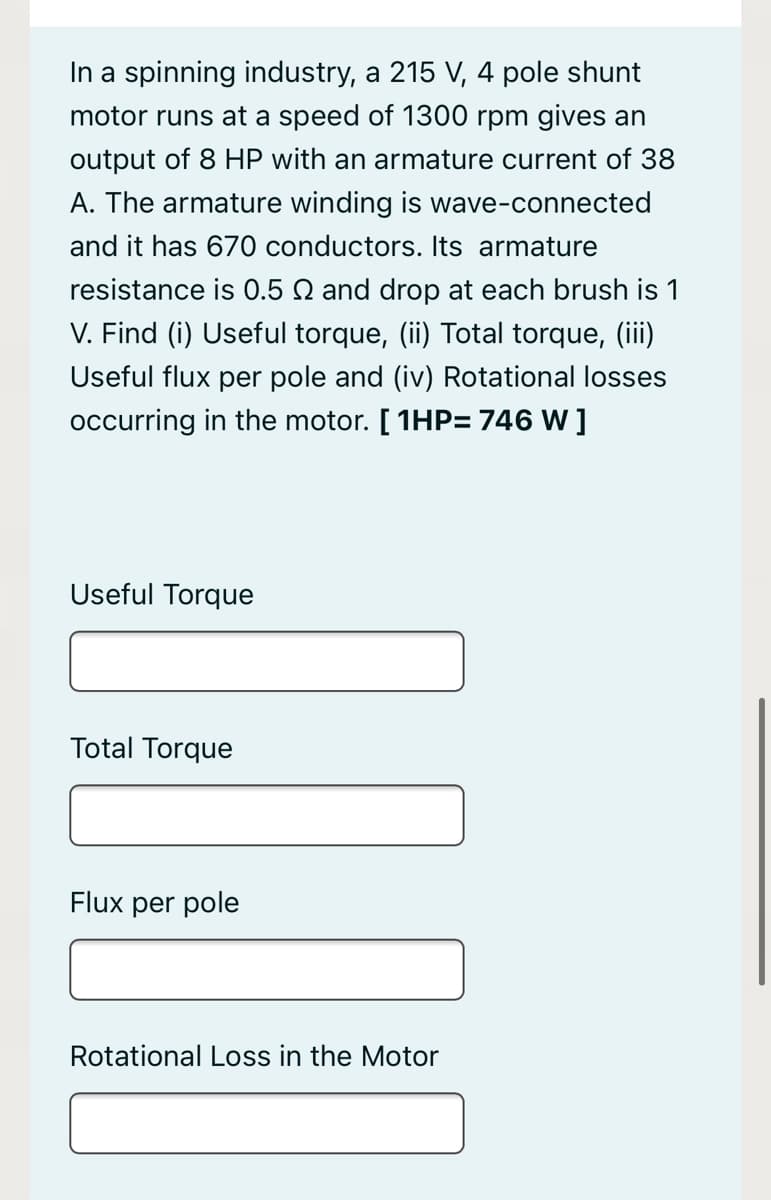 In a spinning industry, a 215 V, 4 pole shunt
motor runs at a speed of 1300 rpm gives an
output of 8 HP with an armature current of 38
A. The armature winding is wave-connected
and it has 670 conductors. Its armature
resistance is 0.5 N and drop at each brush is 1
V. Find (i) Useful torque, (ii) Total torque, (iii)
Useful flux per pole and (iv) Rotational losses
occurring in the motor. [ 1HP= 746 W ]
Useful Torque
Total Torque
Flux per pole
Rotational Loss in the Motor
