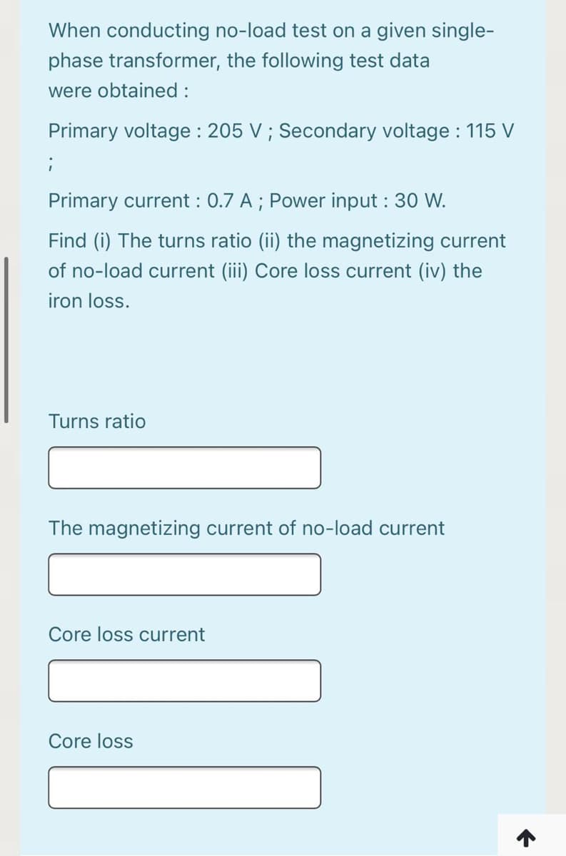 When conducting no-load test on a given single-
phase transformer, the following test data
were obtained :
Primary voltage : 205 V ; Secondary voltage : 115 V
Primary current : 0.7 A ; Power input : 30 W.
Find (i) The turns ratio (ii) the magnetizing current
of no-load current (iii) Core loss current (iv) the
iron loss.
Turns ratio
The magnetizing current of no-load current
Core loss current
Core loss
