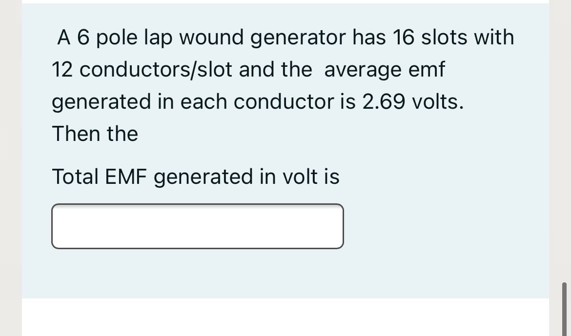 A 6 pole lap wound generator has 16 slots with
12 conductors/slot and the average emf
generated in each conductor is 2.69 volts.
Then the
Total EMF generated in volt is
