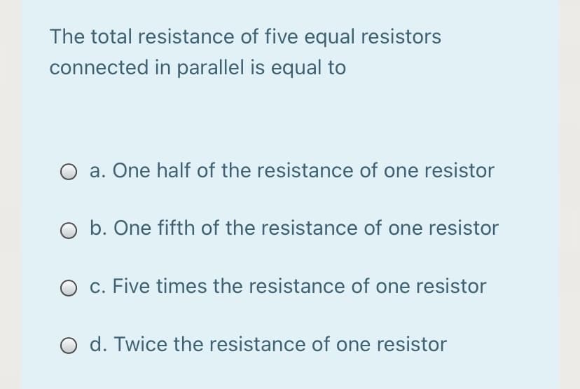 The total resistance of five equal resistors
connected in parallel is equal to
a. One half of the resistance of one resistor
O b. One fifth of the resistance of one resistor
O c. Five times the resistance of one resistor
d. Twice the resistance of one resistor
