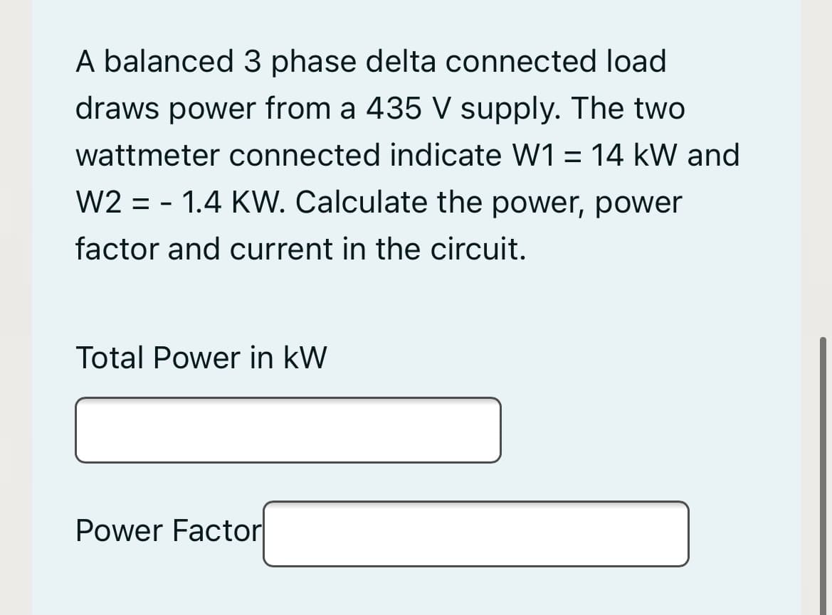 A balanced 3 phase delta connected load
draws power from a 435 V supply. The two
wattmeter connected indicate W1 = 14 kW and
W2 = - 1.4 KW. Calculate the power, power
factor and current in the circuit.
Total Power in kW
Power Factor
