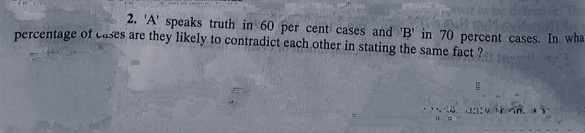 2. 'A' speaks truth in 60 per cent cases and 'B' in 70 percent cases. In wha.
percentage of Cases are they likely to contradict each other in stating the same fact ?
V Fon. s
