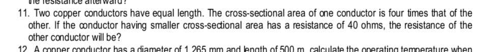 11. Two copper conductors have equal length. The cross-sectional area of one conductor is four times that of the
other. If the onductor having smaller cross-sedional area has a resistance of 40 ohms, the resistance of the
other conductor will be?
12 A conner conductor has a diameter of 1 265 mm and lenath of 500 m calculate the onerating temnerature when
