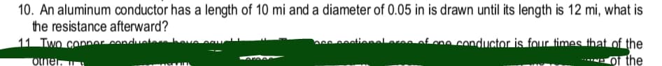 10. An aluminum conductor has a length of 10 mi and a diameter of 0.05 in is drawn until its length is 12 mi, what is
the resistance afterward?
Af mo conductor is four times that of the
Of the
otner.
