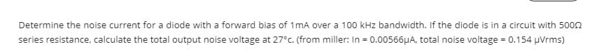 Determine the noise current for a diode with a forward bias of 1mA over a 100 kHz bandwidth. If the diode is in a circuit with 5002
series resistance, calculate the total output noise voltage at 27°c. (from miller: In = 0.00566µA, total noise voltage = 0.154 µVrms)
%3D
