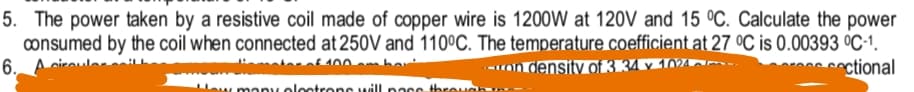 5. The power taken by a resistive coil made of copper wire is 1200W at 120V and 15 °C. Calculate the power
consumed by the coil when connected at 250V and 110°C. The temperature coefficient at 27 °C is 0.00393 °C-1.
6._A ciro
-ron density of 3.34 v 1024.
coctional
