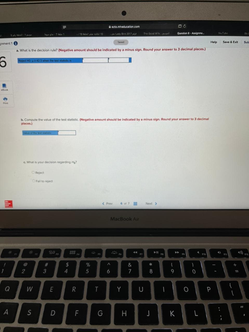 A ezto.mheducation.com
18 a 13
pi Lady Dird 2017 p
The Good Wite
Question 6 - Assignme.
YouTube
Lasia 7 ul 1
Seved
Help
Save & Exit
Sub
gnment 1
a. What is the decision rule? (Negative amount should be indicated by a minus sign. Round your answer to 3 decimal places.)
Reject HO: u2 42.3 when the test statistic is
eBook
b. Compute the value of the test statistic. (Negative amount should be indicated by a minus sign. Round your answer to 3 decimal
places.)
Value of the test statistic
c. What is your decision regarding Ha?
OReject
O Fal to reject
< Prev
6 of 7
Next>
MacBook Air
12
F3
F5
F12
F1
14
F6
F9
F10
F1
@
%23
2$
&
*
2
4
5
6
7
8
Q
W
T
Y
S
F
G
H
J
K
+ ||
DI
