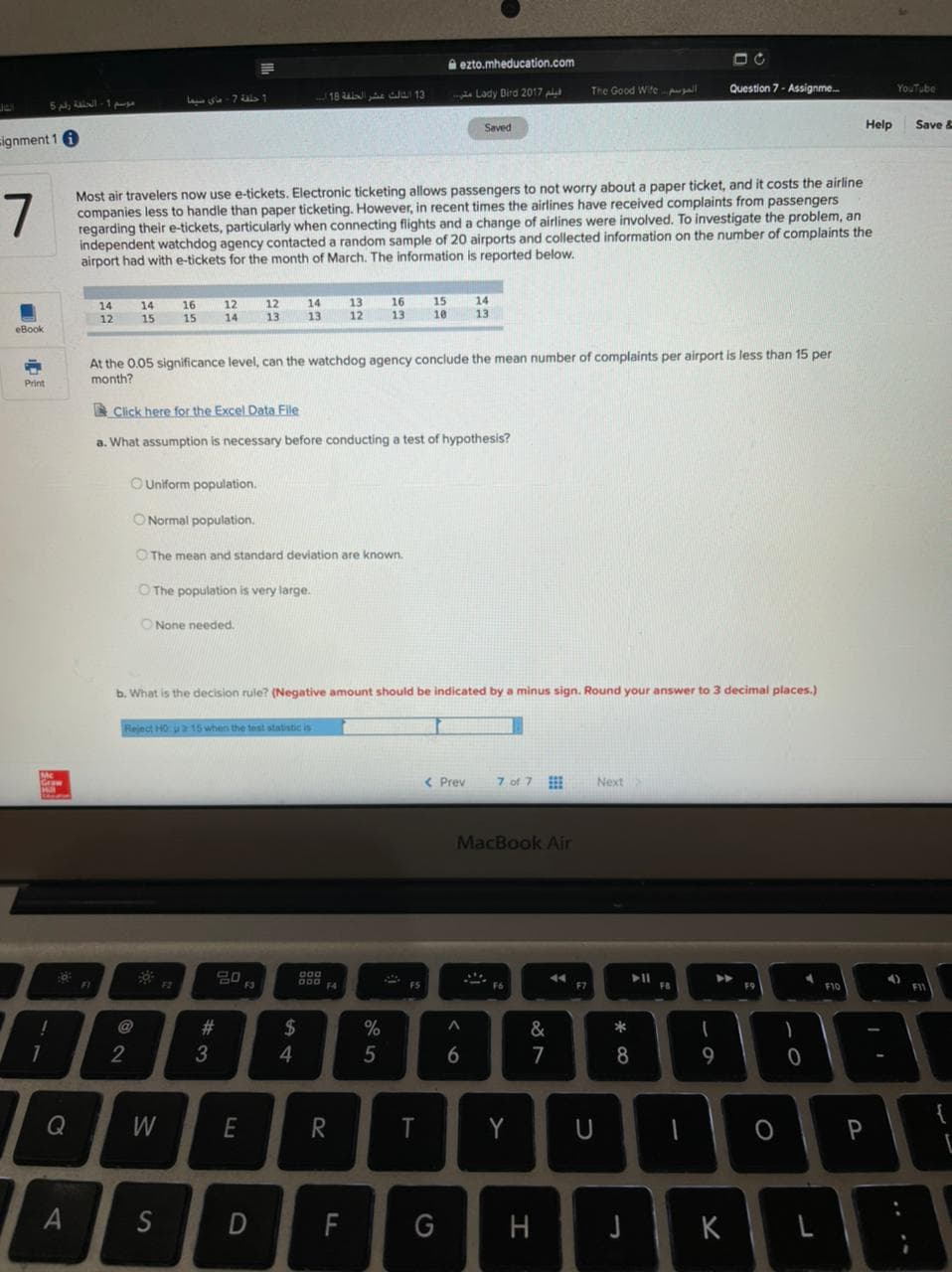 A ezto.mheducation.com
The Good Wife l
Question 7- Assignme.
YouTube
18 ul 13
a Lady Dird 2017 pl
L a-7 uls ↑
Saved
Help
Save &
ignment 1 6
Most air travelers now use e-tickets. Electronic ticketing allows passengers to not worry about a paper ticket, and it costs the airline
companies less to handle than paper ticketing. However, in recent times the airlines have received complaints from passengers
regarding their e-tickets, particularly when connecting flights and a change of airlines were involved. To investigate the problem, an
independent watchdog agency contacted a random sample of 20 airports and collected information on the number of complaints the
airport had with e-tickets for the month of March. The information is reported below.
7
12
14
12
14
13
13
12
16
13
15
10
14
13
14
16
15
14
12
15
13
eBook
At the 0.05 significance level, can the watchdog agency conclude the mean number of complaints per airport is less than 15 per
month?
Print
A Click here for the Excel Data File
a. What assumption is necessary before conducting a test of hypothesis?
OUniform population.
O Normal population.
OThe mean and standard deviation are known.
O The population is very large.
O None needed.
b. What is the decision rule? (Negative amount should be indicated by a minus sign. Round your answer to 3 decimal places.)
Reject HO u 15 when the test statistic is
< Prev
7 of 7
Next
MacBook Air
F1
F2
F3
F7
F10
FIV
!
@
2$
&
*
1
2
5
6
7
8
Q
R
Y
P
S
F
G
H
K
A
3
