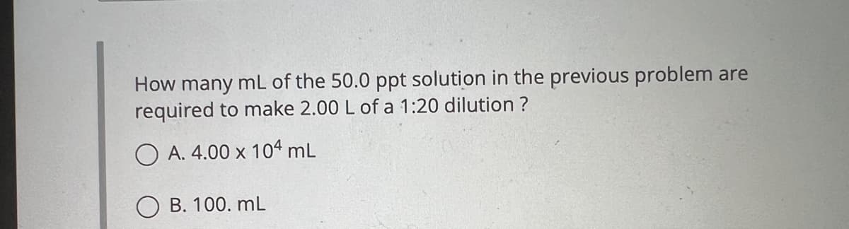 How many mL of the 50.0 ppt solution in the previous problem are
required to make 2.00 L of a 1:20 dilution ?
OA. 4.00 x 104 mL
B. 100. mL