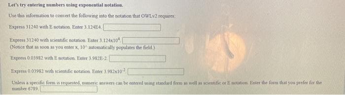 Let's try entering numbers using exponential notation.
Use this information to convert the following into the notation that OWLV2 requires
Express 31240 with E notation. Enter 3.124E4.
Express 31240 with scientific notation. Enter 3.124x10
(Notice that as soon as you enter x, 10 automatically populates the field.)
Express 0.03982 with E notation. Enter 3.982E-2
Express 0 03982 with scientific notation. Enter 3.982x10
Unless a specific form is tequested, numeric answers can be entered using standard form as well as scientifie or E notation. Enter the form that you prefer for the
number 6789
