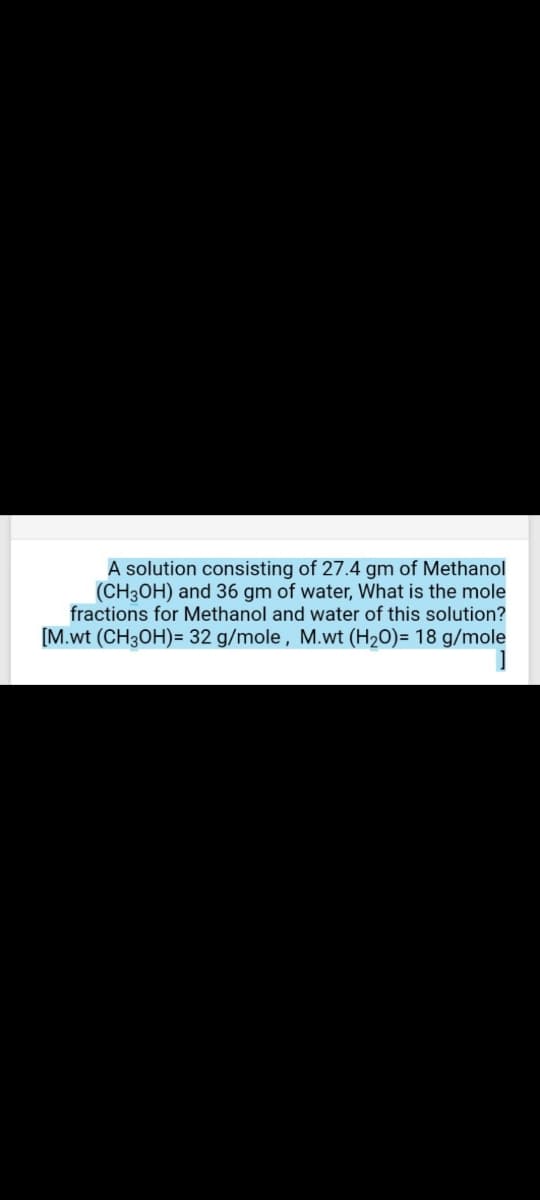 A solution consisting of 27.4 gm of Methanol
(CH3OH) and 36 gm of water, What is the mole
fractions for Methanol and water of this solution?
[M.wt (CH3OH)= 32 g/mole, M.wt (H20)= 18 g/mole
