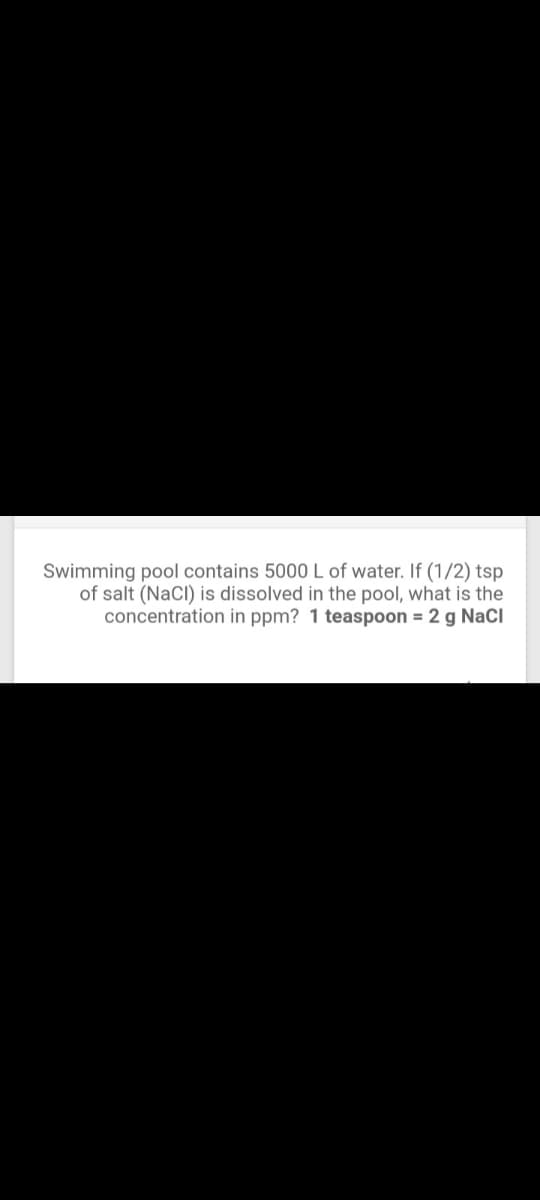 Swimming pool contains 5000 L of water. If (1/2) tsp
of salt (NaCI) is dissolved in the pool, what is the
concentration in ppm? 1 teaspoon = 2 g NaCl
