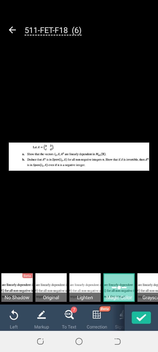 e 511-FET-F18 (6)
Lat A = (" )
a. Show that the vectors lz,A, A? are linearly dependent in Ma2 (R).
b. Deduce that A" is in Span(l2. A) for all non-negative integers n. Show that if A is invertible, then A"
is in Span(l, A) even if n is a negative integer.
Beta
are linearly dependent i are linearly dependent i are linearly dependent i are linearly dependent are linearly dep
4) for all non-negative i 1) for all non-negative i ) for all non-negative i) for all non-negative i ) for all non-ne
*No Shadow
Original
Lighten
Graysca
Beta
Left
Markup
To Text
Correction
Sign
