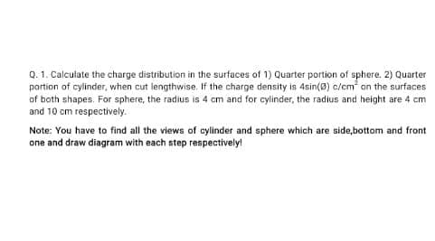 Q. 1. Calculate the charge distribution in the surfaces of 1) Quarter portion of sphere. 2) Quarter
partion of cylinder, when cut lengthwise. If the charge density is 4sin(0) c/cm an the surfaces
of both shapes. For sphere, the radius is 4 cm and for cylinder, the radius and height are 4 cm
and 10 cm respectively.
Note: You have to find all the views of cylinder and sphere which are side,bottom and front
one and draw diagram with each step respectively!
