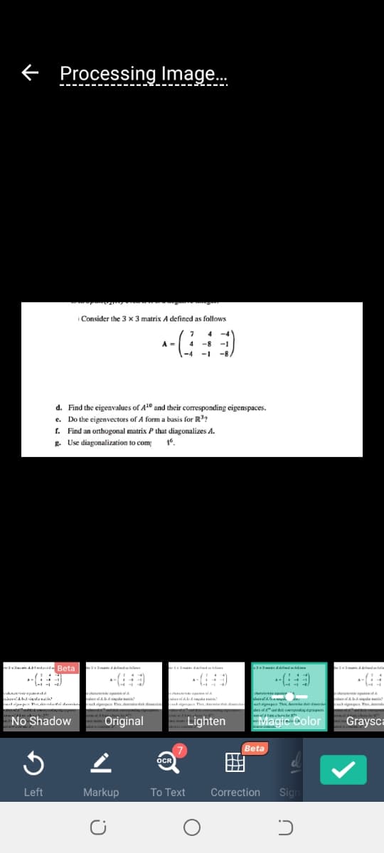 f Processing Image.
Consider the 3 x 3 matrix A defined as follows
4 -4
-8 -1
A =
-1
-8,
d. Find the eigenvalues of A1° and their corresponding eigenspaces.
e. Do the eigenvectors of A form a basis for R?
I. Find an orthogonal matrix P that diagonalizes A.
g. Use diagonalization to com
wasdn td Beta
STamed di
nanr a
ur
ie dn
igpe Thes, A de
desot" t o t n
retalgup dalde
ngpeceThe
No Shadow
Original
Lighten
Magic Color
Graysca
Beta
OCR
Left
Markup
To Text
Correction
Sign
曲
