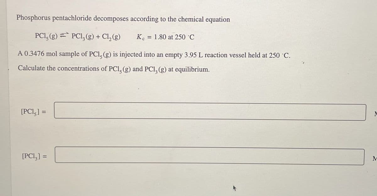 Phosphorus pentachloride decomposes according to the chemical equation
PC15(g)=
PC13(g) + Cl2(g)
K = 1.80 at 250 C
A 0.3476 mol sample of PCI, (g) is injected into an empty 3.95 L reaction vessel held at 250 °C.
Calculate the concentrations of PCI, (g) and PCI, (g) at equilibrium.
[PC15] =
[PC13] =
M
M