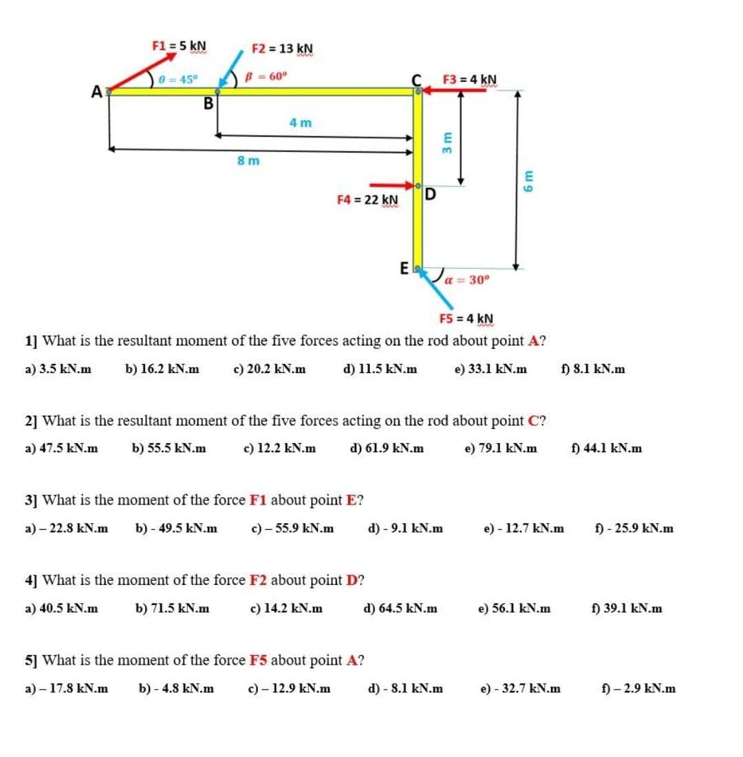 F1 = 5 kN
F2 13 kN
0 = 45°
B = 60°
F3 = 4 kN
A
4 m
3.
8 m
F4 = 22 kN
E Ja = 30°
F5 = 4 k
1] What is the resultant moment of the five forces acting on the rod about point A?
a) 3.5 kN.m
b) 16.2 kN.m
c) 20.2 kN.m
d) 11.5 kN.m
e) 33.1 kN.m
f) 8.1 kN.m
2] What is the resultant moment of the five forces acting on the rod about point C?
a) 47.5 kN.m
b) 55.5 kN.m
c) 12.2 kN.m
d) 61.9 kN.m
e) 79.1 kN.m
f) 44.1 kN.m
3] What is the moment of the force F1 about point E?
a) – 22.8 kN.m
b) - 49.5 kN.m
с)- 55.9 kN.m
d) - 9.1 kN.m
e) - 12.7 kN.m
f) - 25.9 kN.m
4] What is the moment of the force F2 about point D?
a) 40.5 kN.m
b) 71.5 kN.m
c) 14.2 kN.m
d) 64.5 kN.m
e) 56.1 kN.m
f) 39.1 kN.m
5] What is the moment of the force F5 about point A?
а) - 17.8 kN.m
b) - 4.8 kN.m
c) - 12.9 kN.m
d) - 8.1 kN.m
e) - 32.7 kN.m
f) - 2.9 kN.m
D.
