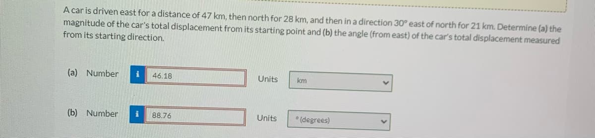 A car is driven east for a distance of 47 km, then north for 28 km, and then in a direction 30° east of north for 21 km. Determine (a) the
magnitude of the car's total displacement from its starting point and (b) the angle (from east) of the car's total displacement measured
from its starting direction.
(a) Number
46.18
Units
km
(b) Number
88.76
Units
* (degrees)
