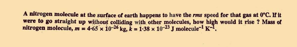 A nitrogen molecule at the surface of earth happens to have the rms speed for that gas at 0°C. If it
were to go straight up withouț colliding with other molecules, how high would it rise ? Mass of
nitrogen molecule, m = 4-65 x io-26 kg, k = 1-38 x 10-23 J molecule- K-.
