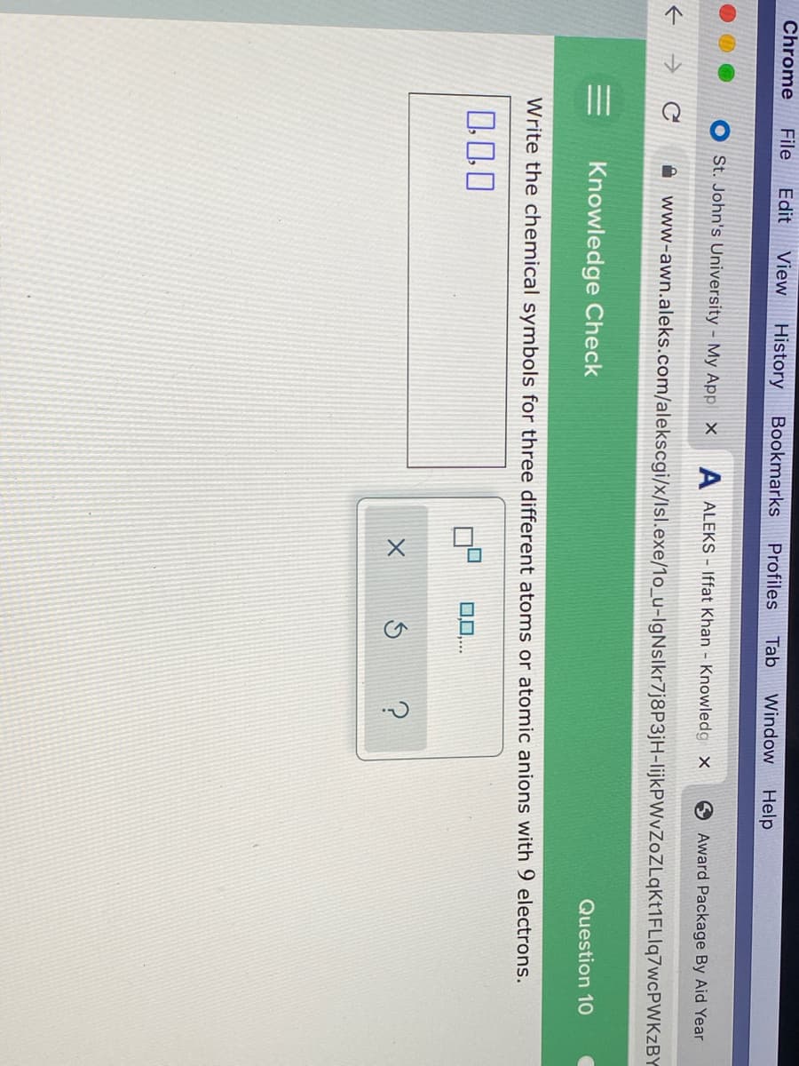 Chrome
File
Edit
View
History
Bookmarks
Profiles
Tab
Window
Help
St. John's University - My App ×
A ALEKS - Iffat Khan - Knowledg X
Award Package By Aid Year
A www-awn.aleks.com/alekscgi/x/lsl.exe/1o_u-IgNslkr7j8P3jH-lijkPWvZoZLqKt1FLIq7wcPWKZBY
Knowledge Check
Question 10
Write the chemical symbols for three different atoms or atomic anions with 9 electrons.
000
0..
